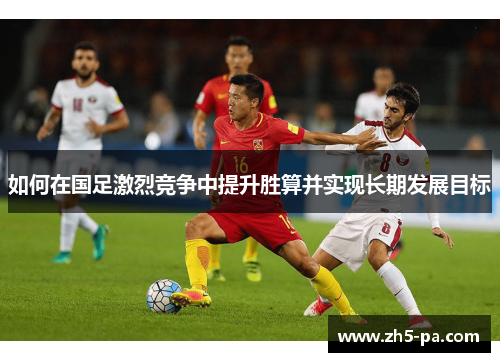 如何在国足激烈竞争中提升胜算并实现长期发展目标 如何在国足激烈竞争中提升胜算并实现长期发展目标