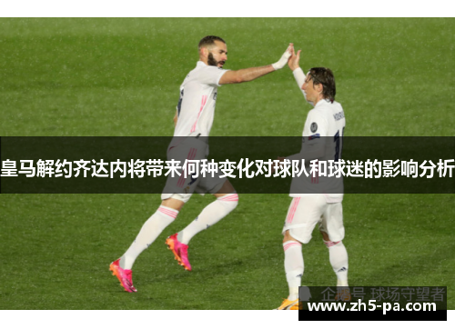 皇马解约齐达内将带来何种变化对球队和球迷的影响分析 皇马解约齐达内将带来何种变化对球队和球迷的影响分析