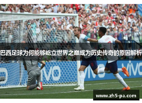 巴西足球为何能够屹立世界之巅成为历史传奇的原因解析 巴西足球为何能够屹立世界之巅成为历史传奇的原因解析