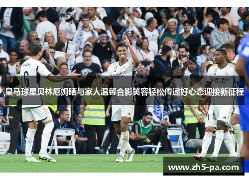 皇马球星贝林厄姆晒与家人温馨合影笑容轻松传递好心态迎接新征程