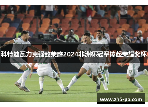 科特迪瓦力克强敌荣膺2024非洲杯冠军捧起荣耀奖杯