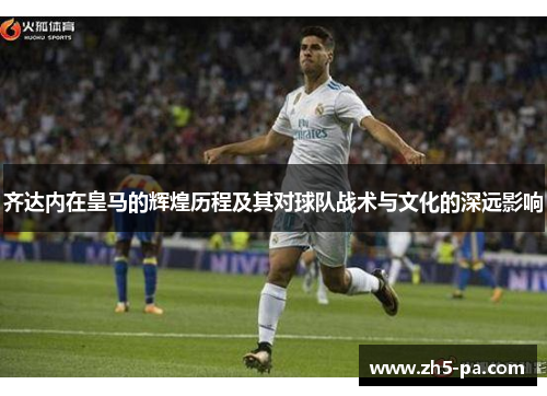齐达内在皇马的辉煌历程及其对球队战术与文化的深远影响