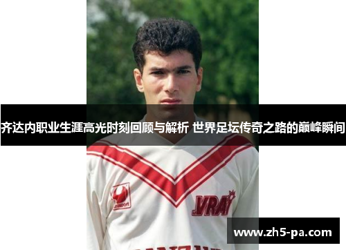 齐达内职业生涯高光时刻回顾与解析 世界足坛传奇之路的巅峰瞬间
