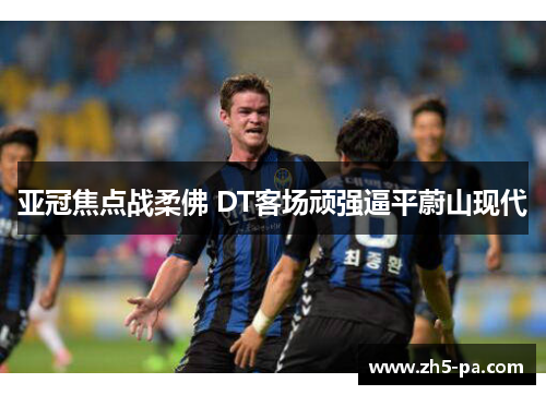 亚冠焦点战柔佛 DT客场顽强逼平蔚山现代 亚冠焦点战柔佛 DT客场顽强逼平蔚山现代