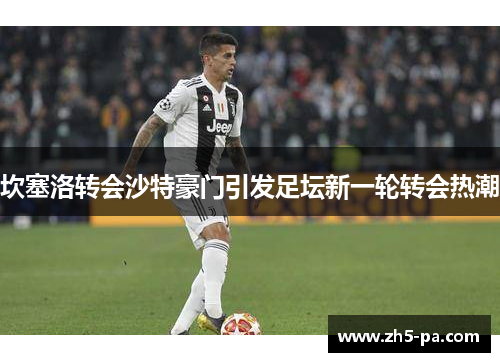 坎塞洛转会沙特豪门引发足坛新一轮转会热潮 坎塞洛转会沙特豪门引发足坛新一轮转会热潮